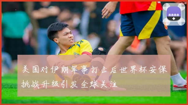 美国对伊朗军事打击后世界杯安保挑战升级引发全球关注