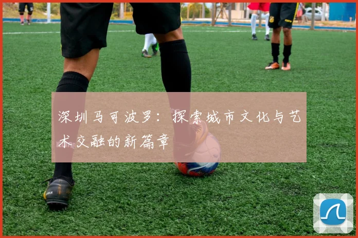 深圳马可波罗：探索城市文化与艺术交融的新篇章