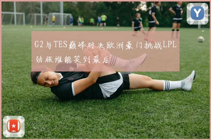 G2与TES巅峰对决欧洲豪门挑战LPL劲旅谁能笑到最后