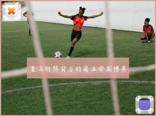 皇马对阵背后的商业帝国博弈