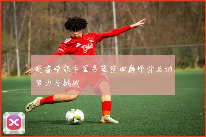 赵睿带领中国男篮重回巅峰背后的努力与挑战