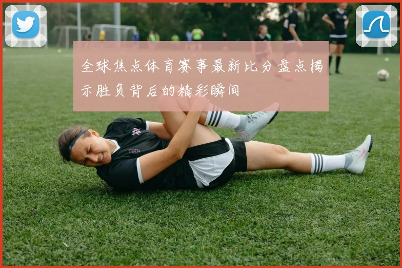 全球焦点体育赛事最新比分盘点揭示胜负背后的精彩瞬间