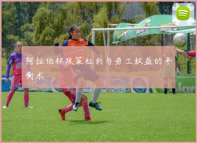 阿拉伯杯政策红利与劳工权益的平衡术