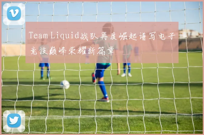 Team Liquid战队再度崛起谱写电子竞技巅峰荣耀新篇章