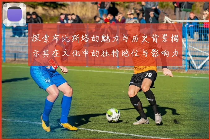 探索布比斯塔的魅力与历史背景揭示其在文化中的独特地位与影响力