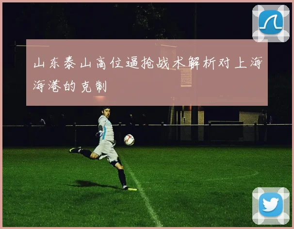 山东泰山高位逼抢战术解析对上海海港的克制