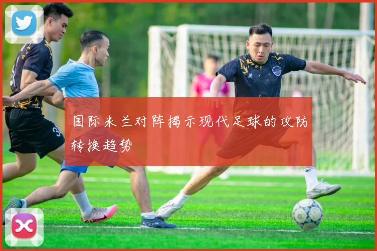 国际米兰对阵揭示现代足球的攻防转换趋势