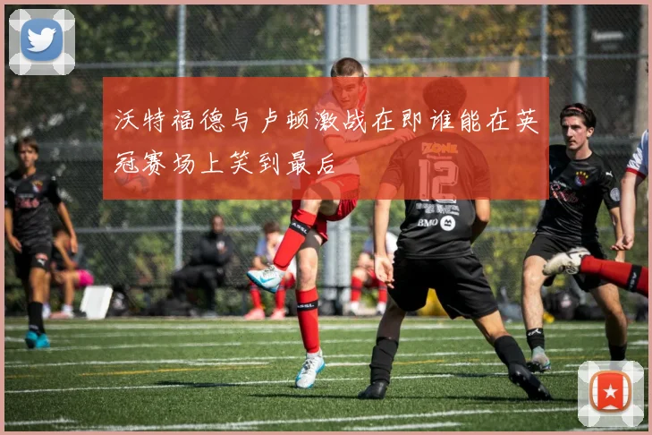 沃特福德与卢顿激战在即谁能在英冠赛场上笑到最后